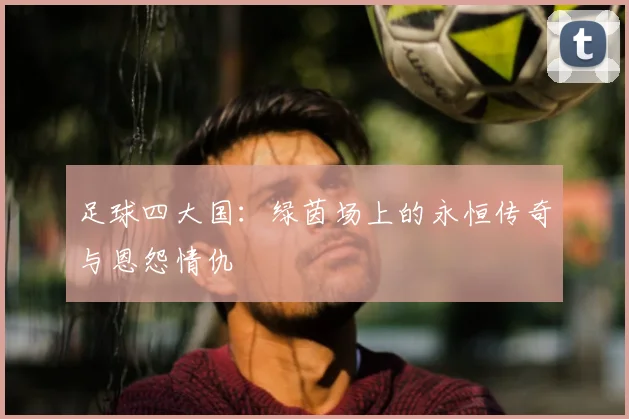 足球四大国：绿茵场上的永恒传奇与恩怨情仇