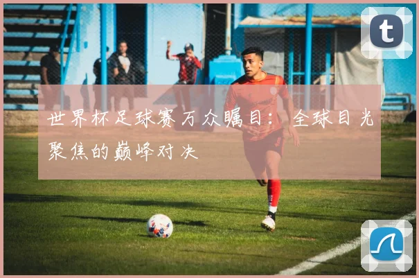 世界杯足球赛万众瞩目：全球目光聚焦的巅峰对决