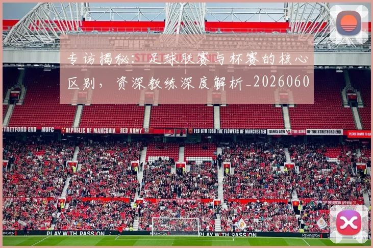 专访揭秘：足球联赛与杯赛的核心区别，资深教练深度解析_20260609201227