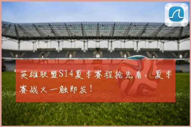 英雄联盟S14夏季赛程抢先看，夏季赛战火一触即发！