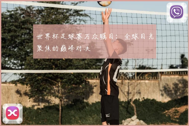 世界杯足球赛万众瞩目：全球目光聚焦的巅峰对决