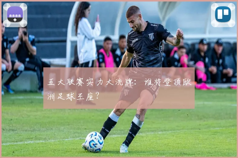 五大联赛实力大洗牌:谁将登顶欧洲足球王座?