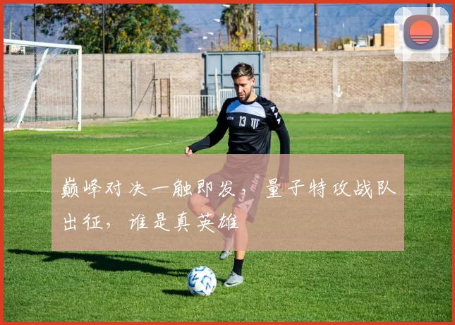 巅峰对决一触即发,量子特攻战队出征,谁是真英雄