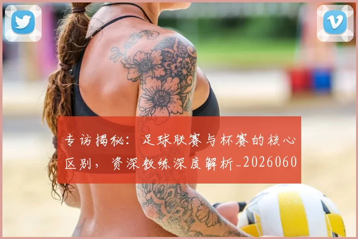 专访揭秘：足球联赛与杯赛的核心区别，资深教练深度解析_20260609201227