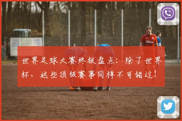 世界足球大赛终极盘点：除了世界杯，这些顶级赛事同样不可错过！_20260609201419