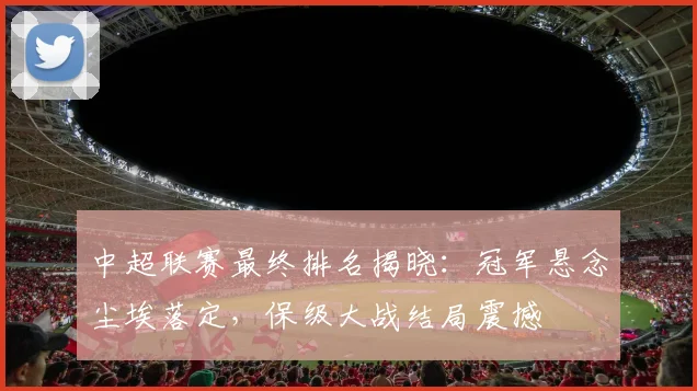 中超联赛最终排名揭晓:冠军悬念尘埃落定,保级大战结局震撼